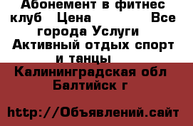 Абонемент в фитнес клуб › Цена ­ 23 000 - Все города Услуги » Активный отдых,спорт и танцы   . Калининградская обл.,Балтийск г.